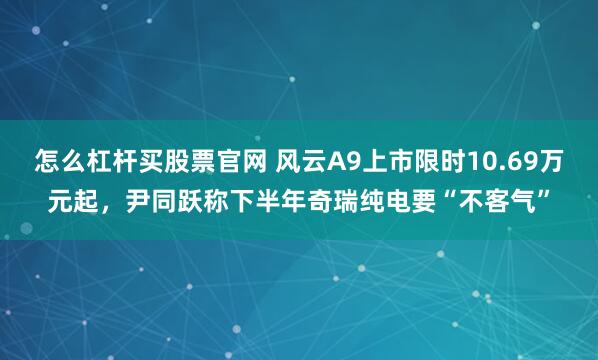 怎么杠杆买股票官网 风云A9上市限时10.69万元起，尹同跃称下半年奇瑞纯电要“不客气”