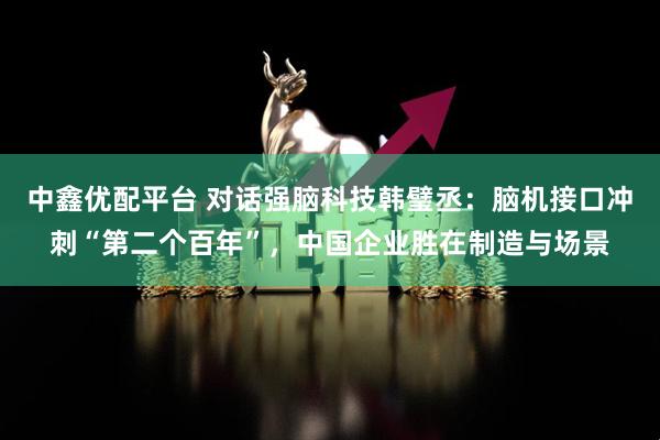 中鑫优配平台 对话强脑科技韩璧丞：脑机接口冲刺“第二个百年”，中国企业胜在制造与场景