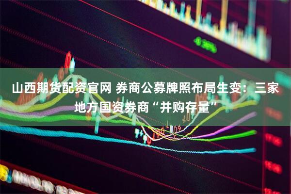 山西期货配资官网 券商公募牌照布局生变：三家地方国资券商“并购存量”