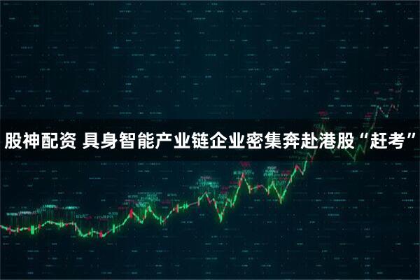 股神配资 具身智能产业链企业密集奔赴港股“赶考”