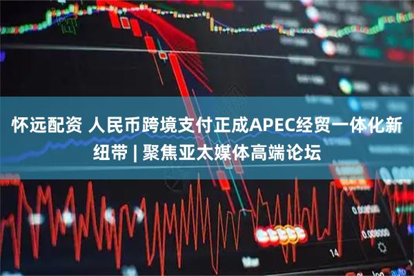 怀远配资 人民币跨境支付正成APEC经贸一体化新纽带 | 聚焦亚太媒体高端论坛
