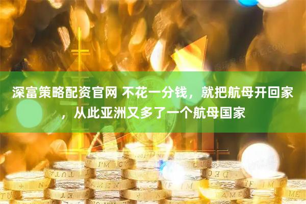 深富策略配资官网 不花一分钱，就把航母开回家，从此亚洲又多了一个航母国家