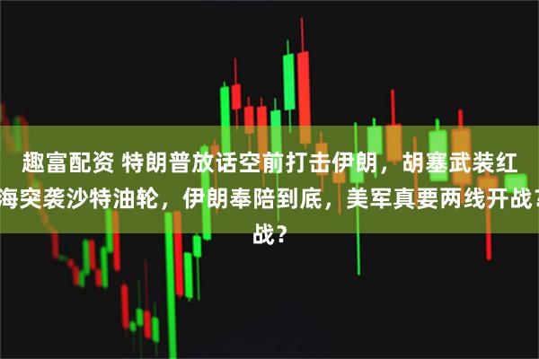 趣富配资 特朗普放话空前打击伊朗，胡塞武装红海突袭沙特油轮，伊朗奉陪到底，美军真要两线开战？