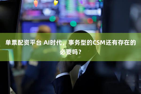 单票配资平台 AI时代，事务型的CSM还有存在的必要吗？