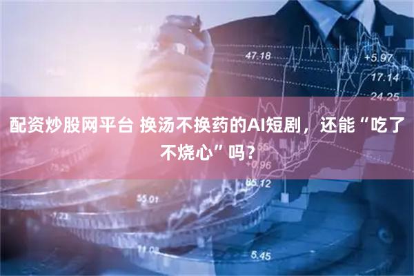 配资炒股网平台 换汤不换药的AI短剧，还能“吃了不烧心”吗？